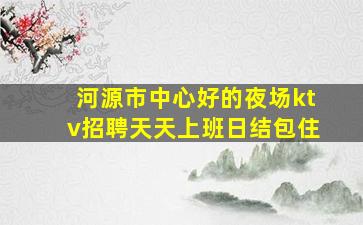 河源市中心好的夜场ktv招聘天天上班日结包住