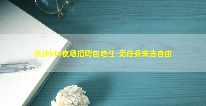长沙ktv夜场招聘包吃住-无任务来去自由